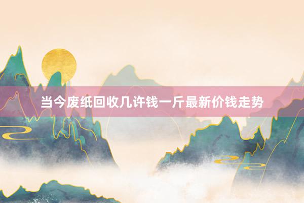 当今废纸回收几许钱一斤最新价钱走势