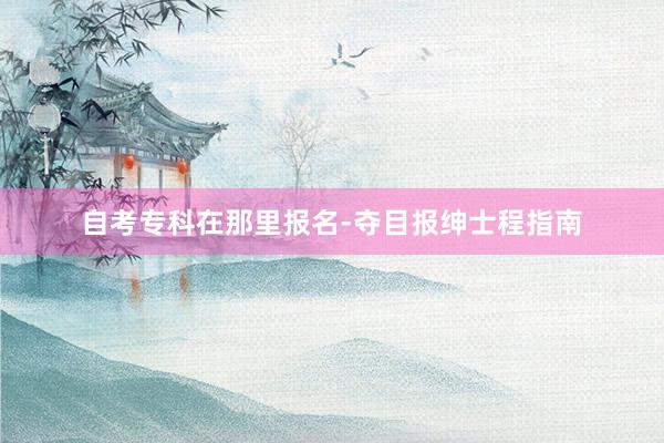 自考专科在那里报名-夺目报绅士程指南
