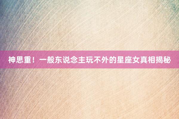 神思重！一般东说念主玩不外的星座女真相揭秘