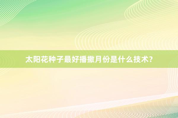 太阳花种子最好播撒月份是什么技术？