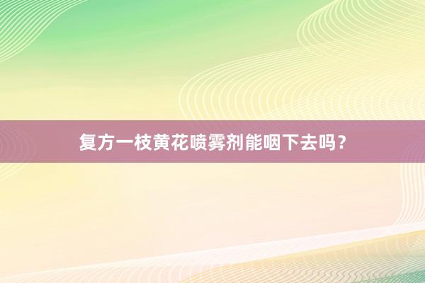 复方一枝黄花喷雾剂能咽下去吗？
